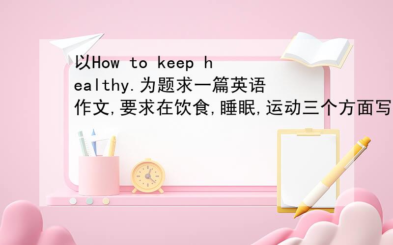 以How to keep healthy.为题求一篇英语作文,要求在饮食,睡眠,运动三个方面写.知道的速度了.