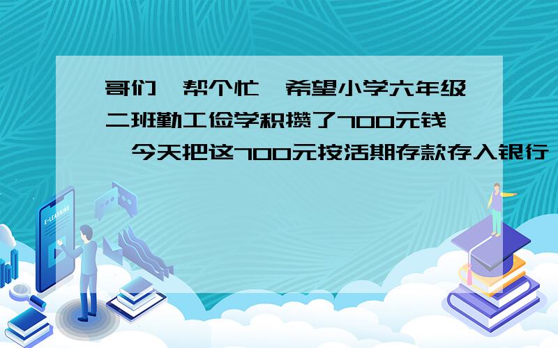 哥们,帮个忙,希望小学六年级二班勤工俭学积攒了700元钱,今天把这700元按活期存款存入银行,利率为0.72%,存满半年