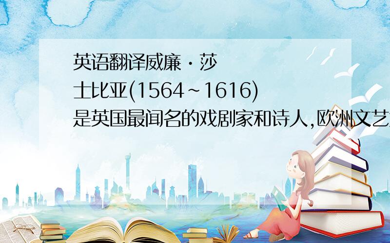 英语翻译威廉•莎士比亚(1564～1616)是英国最闻名的戏剧家和诗人,欧洲文艺复兴时代人文主义文学的集大成