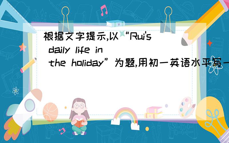 根据文字提示,以“Rui's daily life in the holiday”为题,用初一英语水平写一篇70个单词左