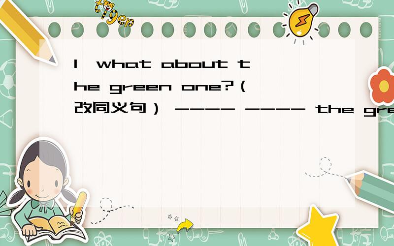 1、what about the green one?（改同义句） ---- ---- the green one?