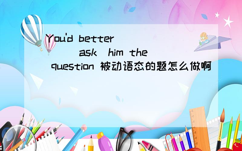 You'd better ___(ask)him the question 被动语态的题怎么做啊