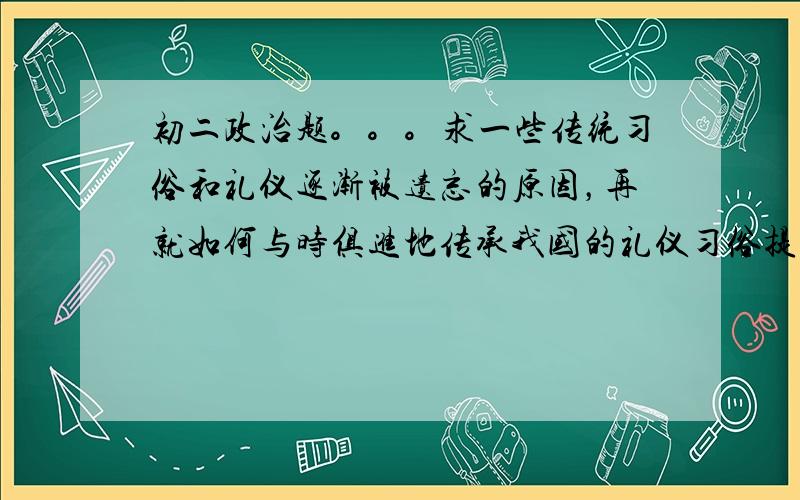 初二政治题。。。求一些传统习俗和礼仪逐渐被遗忘的原因，再就如何与时俱进地传承我国的礼仪习俗提出合理化的建议。