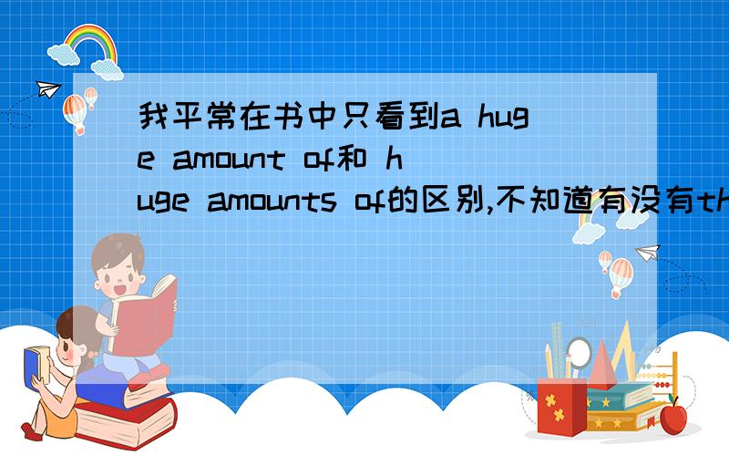 我平常在书中只看到a huge amount of和 huge amounts of的区别,不知道有没有the huge