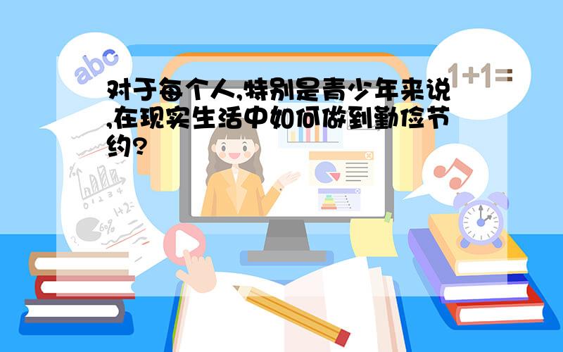 对于每个人,特别是青少年来说,在现实生活中如何做到勤俭节约?