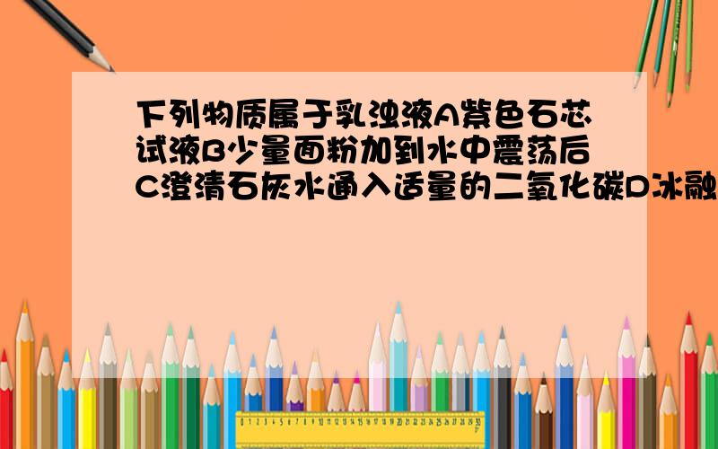 下列物质属于乳浊液A紫色石芯试液B少量面粉加到水中震荡后C澄清石灰水通入适量的二氧化碳D冰融于水E豆油滴入水中震荡F澄清