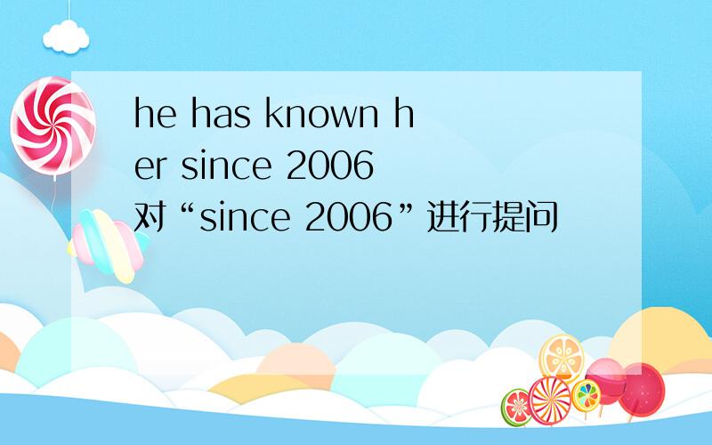 he has known her since 2006 对“since 2006”进行提问