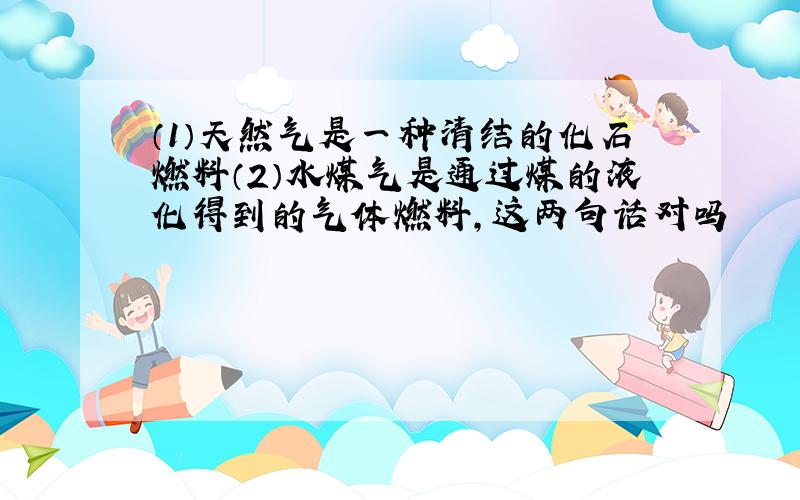 （1）天然气是一种清结的化石燃料（2）水煤气是通过煤的液化得到的气体燃料,这两句话对吗