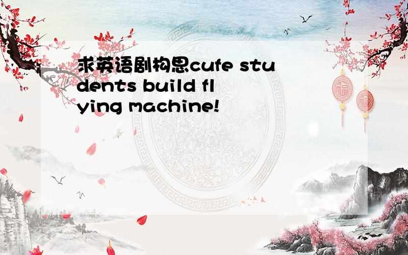 求英语剧构思cufe students build flying machine!