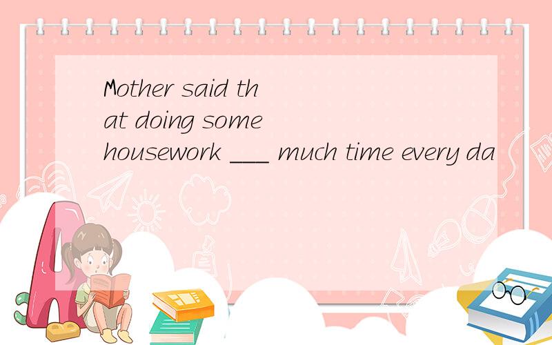 Mother said that doing some housework ___ much time every da