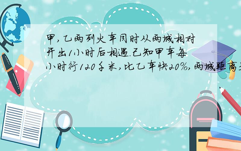 甲,乙两列火车同时从两城相对开出1小时后相遇.己知甲车每小时行120千米,比乙车快20%,两城距离是多少?