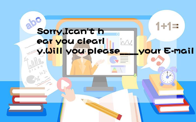 Sorry,Ican't hear you clearly.Will you please____your E-mail