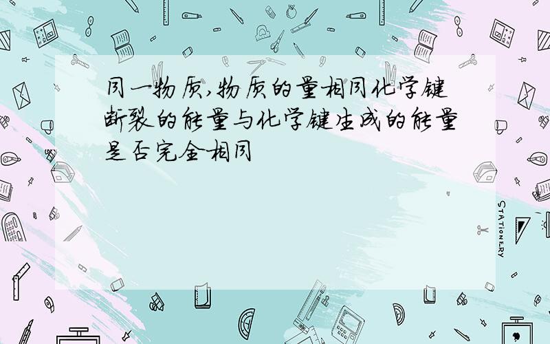 同一物质,物质的量相同化学键断裂的能量与化学键生成的能量是否完全相同