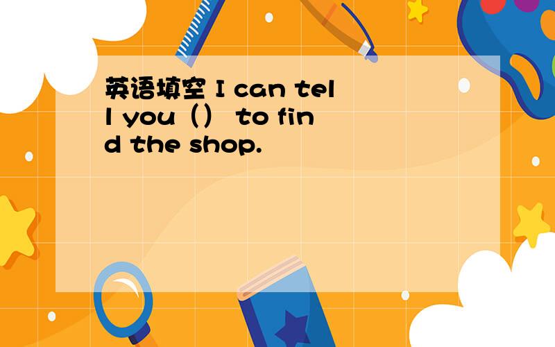 英语填空 I can tell you（） to find the shop.