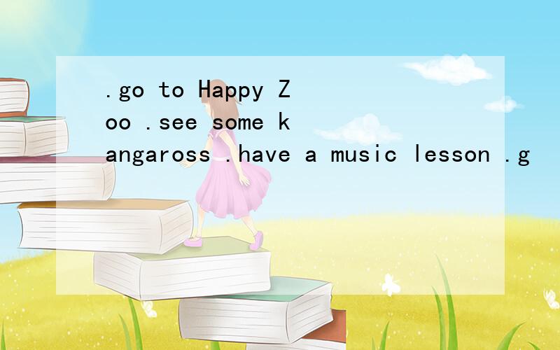 .go to Happy Zoo .see some kangaross .have a music lesson .g