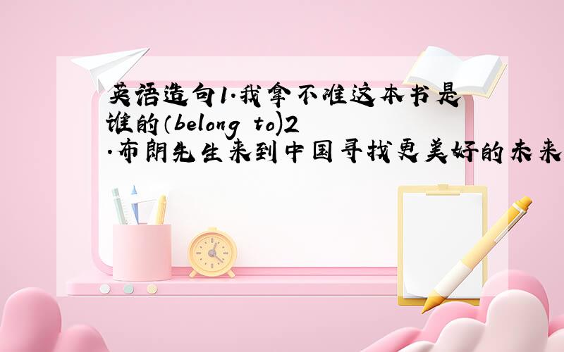 英语造句1.我拿不准这本书是谁的（belong to)2.布朗先生来到中国寻找更美好的未来（in search of)3