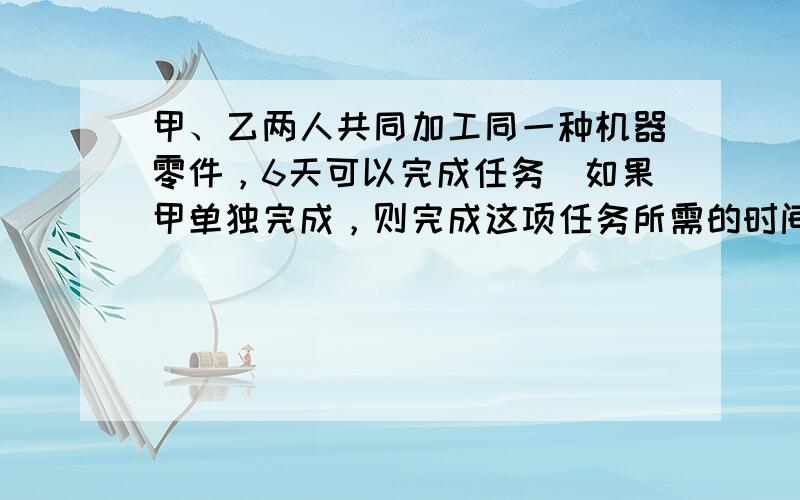 甲、乙两人共同加工同一种机器零件，6天可以完成任务．如果甲单独完成，则完成这项任务所需的时间是乙单独完成所需时间的2倍．