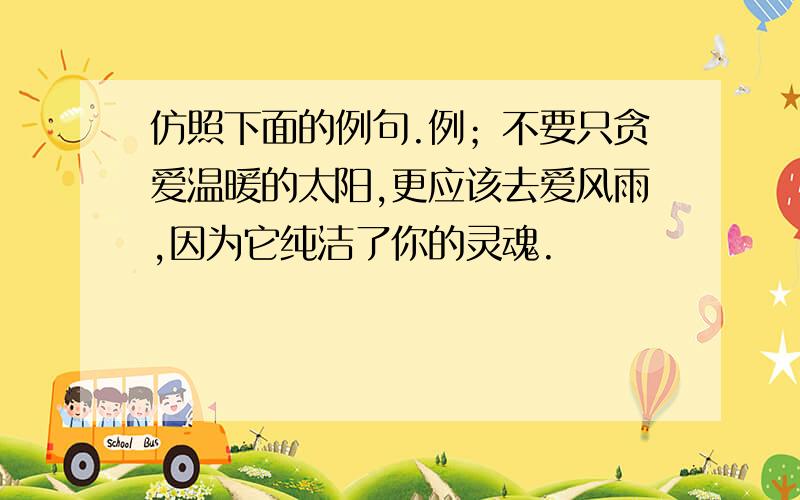 仿照下面的例句.例；不要只贪爱温暖的太阳,更应该去爱风雨,因为它纯洁了你的灵魂.