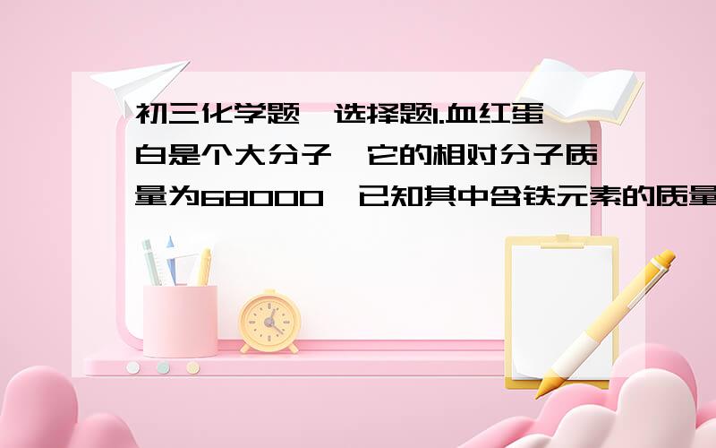 初三化学题,选择题1.血红蛋白是个大分子,它的相对分子质量为68000,已知其中含铁元素的质量分数为0.33%,则每个血