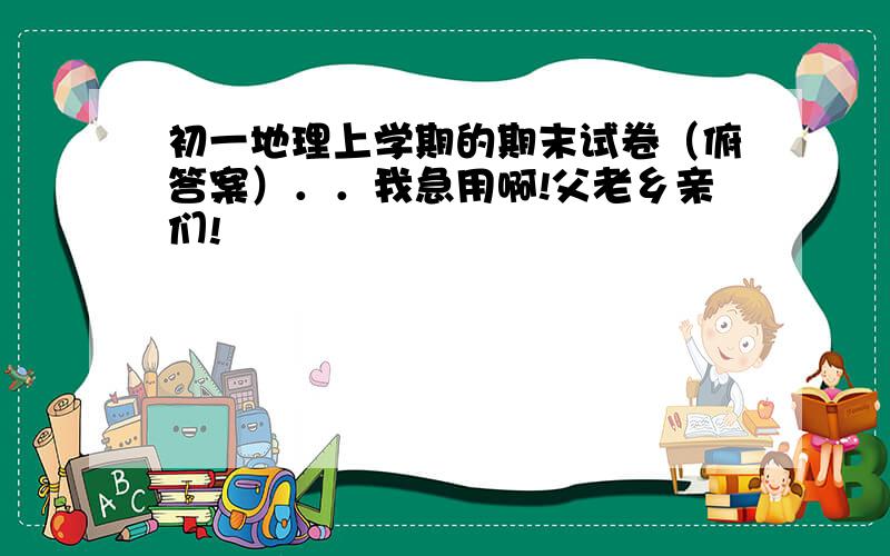 初一地理上学期的期末试卷（俯答案）．．我急用啊!父老乡亲们!