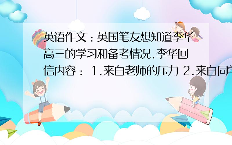 英语作文：英国笔友想知道李华高三的学习和备考情况.李华回信内容： 1.来自老师的压力 2.来自同学