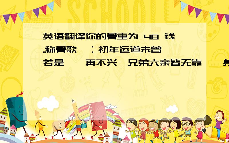 英语翻译你的骨重为 48 钱.称骨歌曰：初年运道未曾亨,若是蹉跎再不兴,兄弟六亲皆无靠,一身事业晚年成.详解:此命为人性
