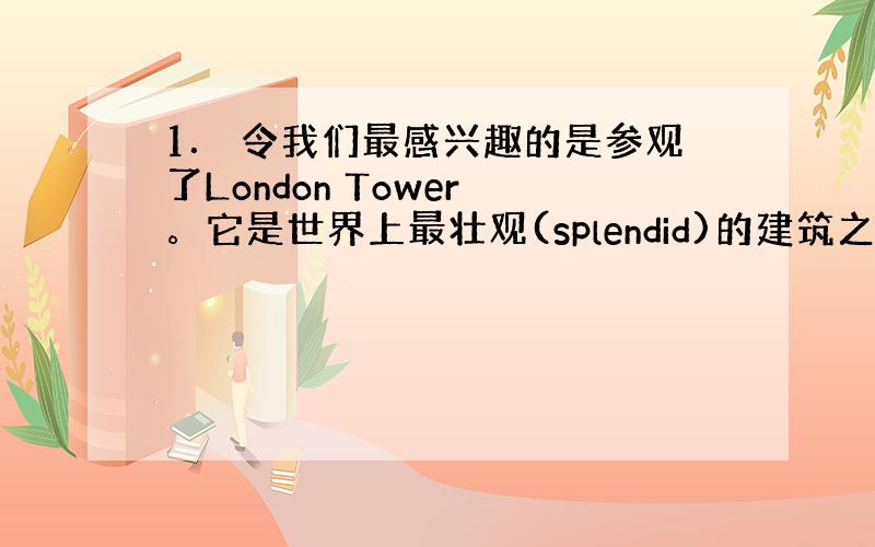 1． 令我们最感兴趣的是参观了London Tower 。它是世界上最壮观(splendid)的建筑之一。