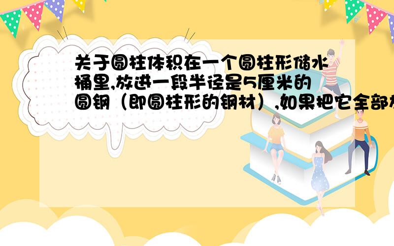 关于圆柱体积在一个圆柱形储水桶里,放进一段半径是5厘米的圆钢（即圆柱形的钢材）,如果把它全部放入水中,桶里的水面就上升9