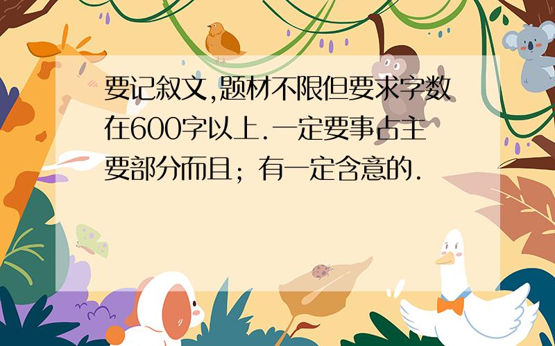 要记叙文,题材不限但要求字数在600字以上.一定要事占主要部分而且；有一定含意的.