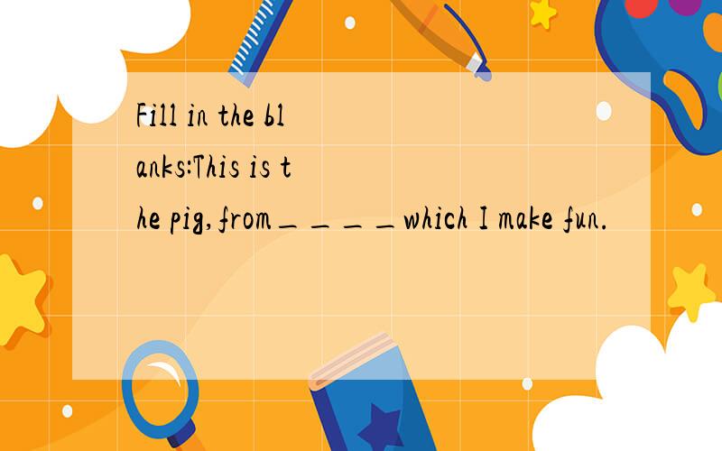 Fill in the blanks:This is the pig,from____which I make fun.