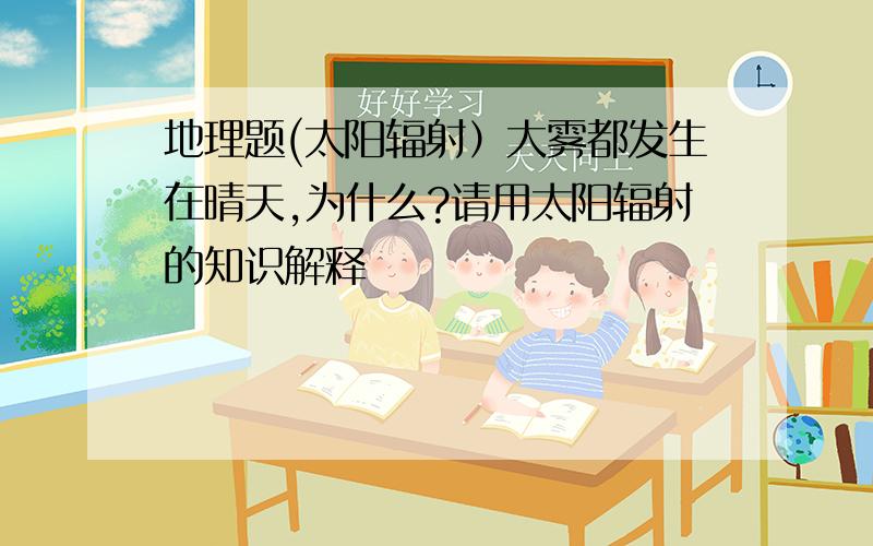 地理题(太阳辐射）大雾都发生在晴天,为什么?请用太阳辐射的知识解释