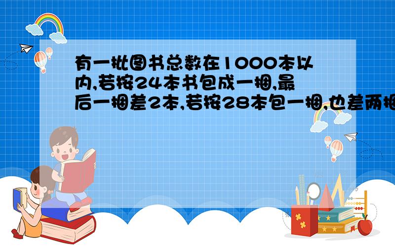 有一批图书总数在1000本以内,若按24本书包成一捆,最后一捆差2本,若按28本包一捆,也差两捆,若32本书包