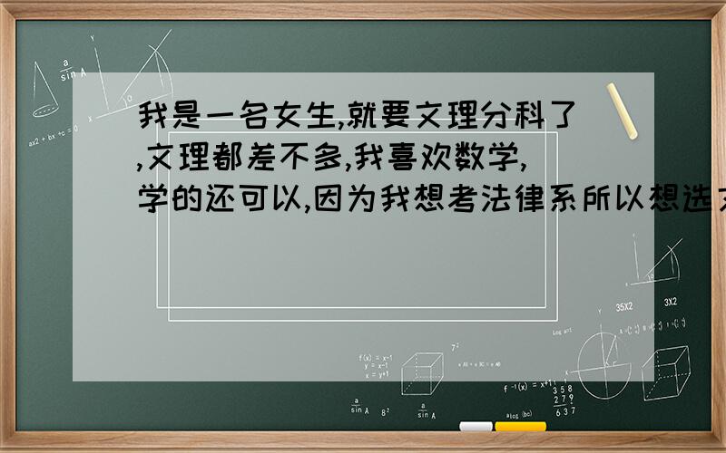 我是一名女生,就要文理分科了,文理都差不多,我喜欢数学,学的还可以,因为我想考法律系所以想选文