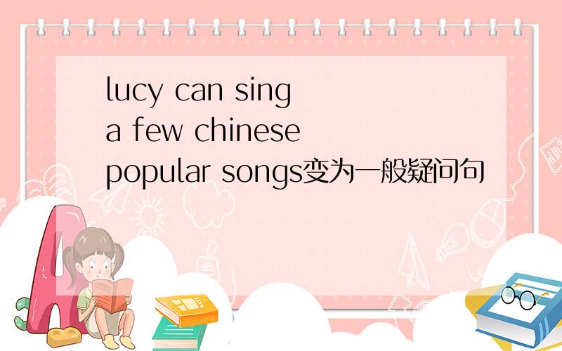 lucy can sing a few chinese popular songs变为一般疑问句