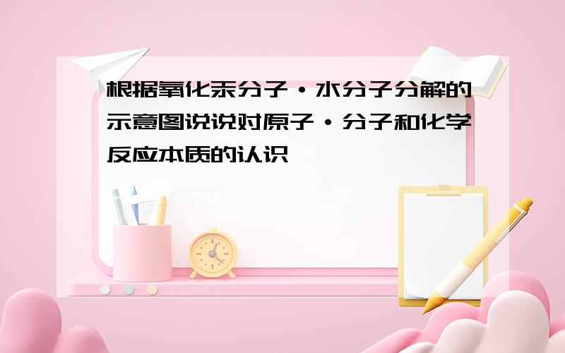 根据氧化汞分子·水分子分解的示意图说说对原子·分子和化学反应本质的认识