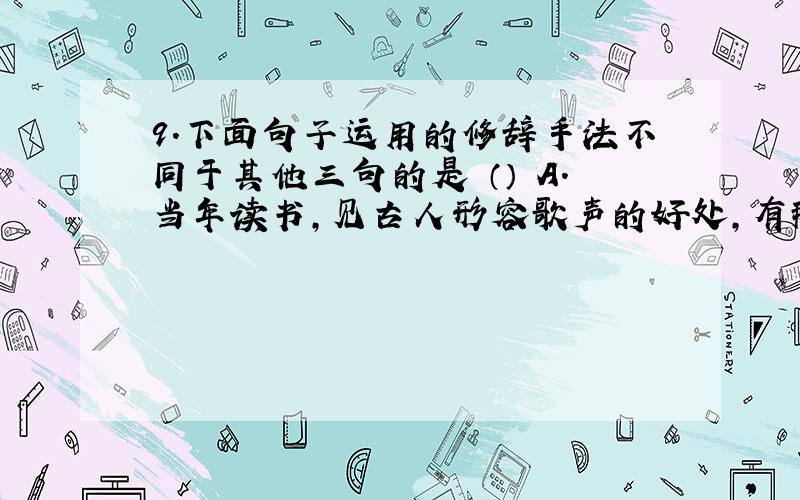 9．下面句子运用的修辞手法不同于其他三句的是 （） A．当年读书,见古人形容歌声的好处,有那“余音绕梁,三日不绝”的话,