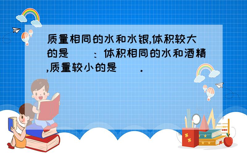 质量相同的水和水银,体积较大的是（）：体积相同的水和酒精,质量较小的是（）.