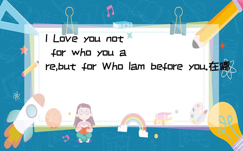 I Love you not for who you are,but for Who Iam before you.在哪