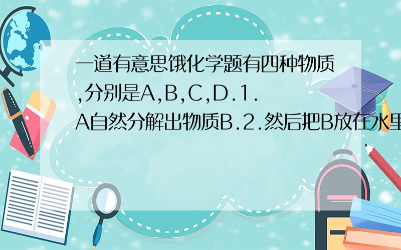 一道有意思饿化学题有四种物质,分别是A,B,C,D.1.A自然分解出物质B.2.然后把B放在水里用酒精灯加热后生成为物质