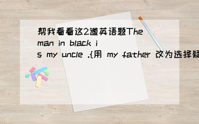 帮我看看这2道英语题The man in black is my uncle .{用 my father 改为选择疑问句