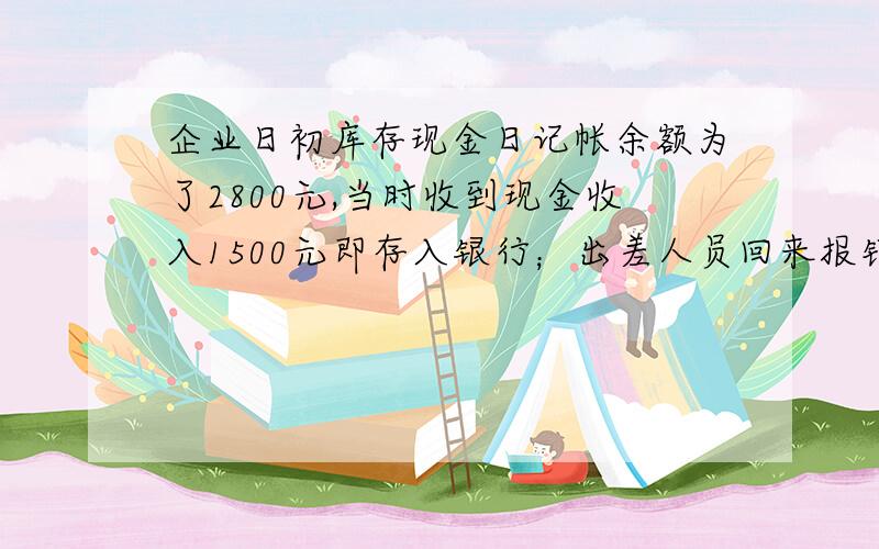 企业日初库存现金日记帐余额为了2800元,当时收到现金收入1500元即存入银行；出差人员回来报销差旅费1600元,结清预