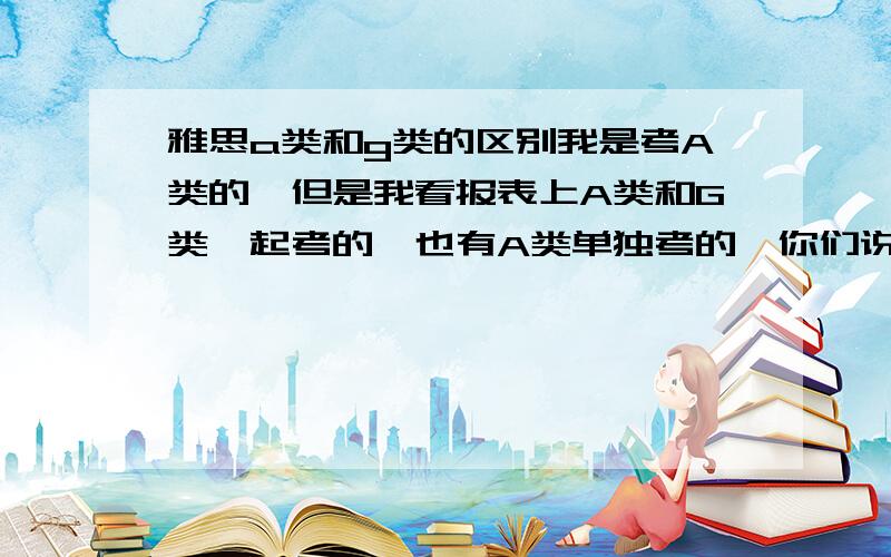 雅思a类和g类的区别我是考A类的,但是我看报表上A类和G类一起考的,也有A类单独考的,你们说我是就考A类还是考AG类一起