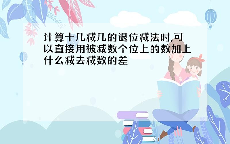 计算十几减几的退位减法时,可以直接用被减数个位上的数加上什么减去减数的差