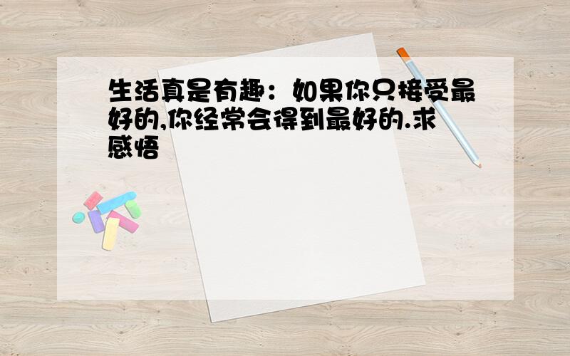 生活真是有趣：如果你只接受最好的,你经常会得到最好的.求感悟