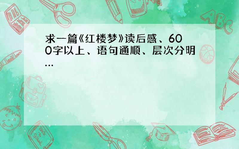 求一篇《红楼梦》读后感、600字以上、语句通顺、层次分明…