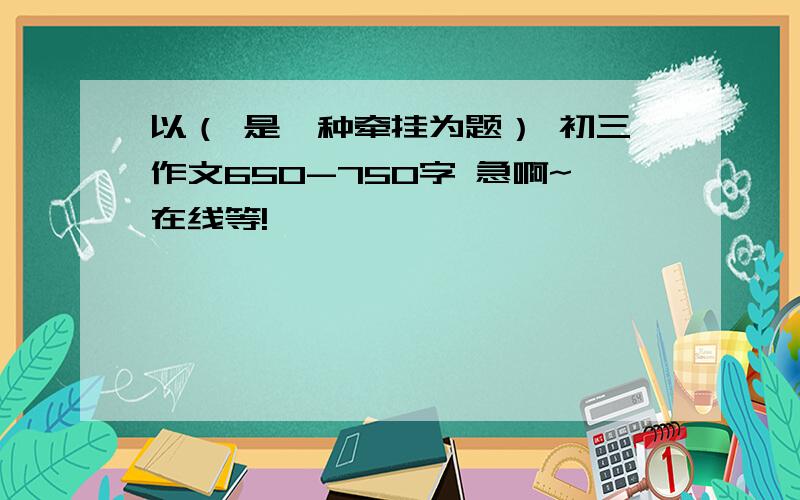 以（ 是一种牵挂为题） 初三作文650-750字 急啊~在线等!