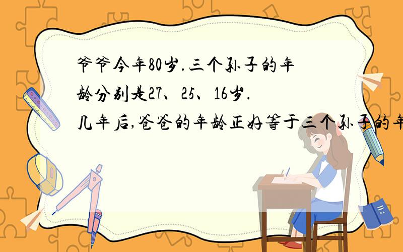 爷爷今年80岁.三个孙子的年龄分别是27、25、16岁.几年后,爸爸的年龄正好等于三个孙子的年龄这和?