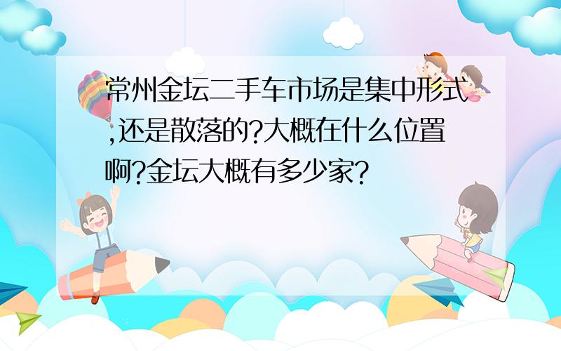 常州金坛二手车市场是集中形式,还是散落的?大概在什么位置啊?金坛大概有多少家?