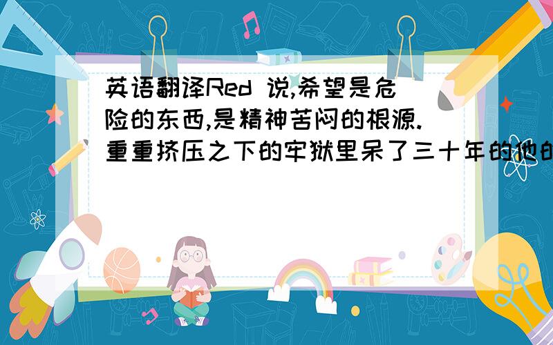 英语翻译Red 说,希望是危险的东西,是精神苦闷的根源.重重挤压之下的牢狱里呆了三十年的他的确有资格这么说.因为从进来的