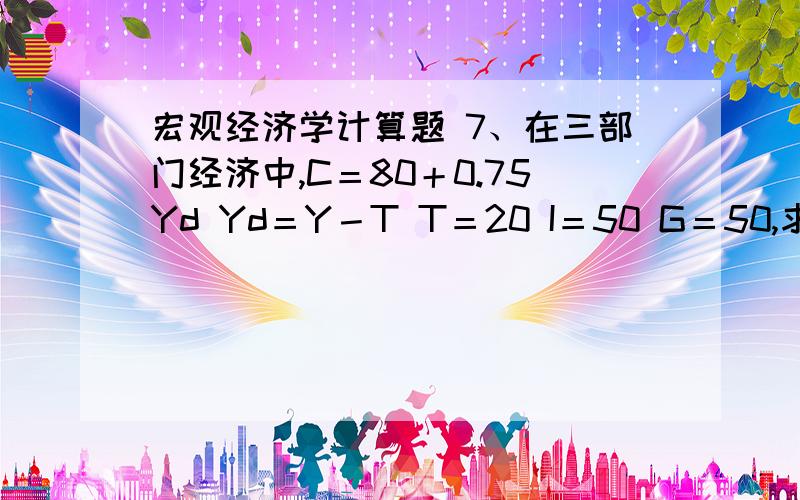 宏观经济学计算题 7、在三部门经济中,C＝80＋0.75Yd Yd＝Y－T T＝20 I＝50 G＝50,求：（1）均衡